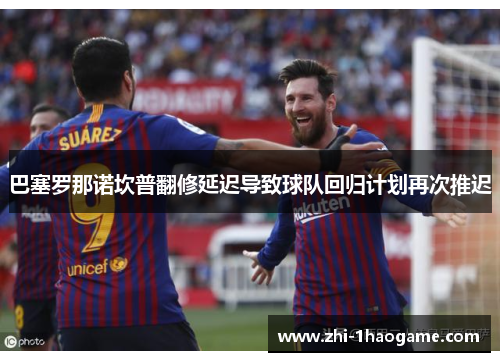 巴塞罗那诺坎普翻修延迟导致球队回归计划再次推迟