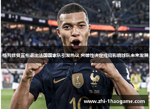 格列兹曼宣布退出法国国家队引发热议 突破性决定或将影响球队未来发展